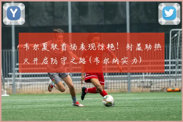 韦尔夏联首场表现惊艳！封盖助热火开启防守之路(韦尔纳实力)