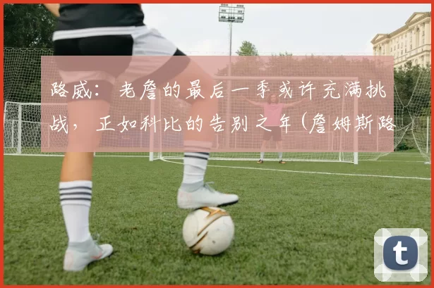 路威：老詹的最后一季或许充满挑战，正如科比的告别之年(詹姆斯路威)