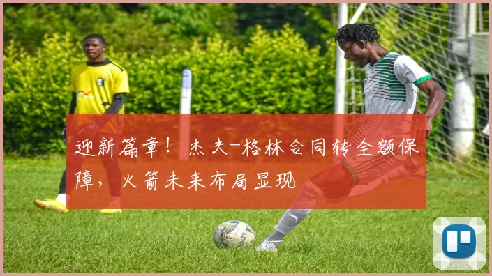 迎新篇章！杰夫-格林合同转全额保障，火箭未来布局显现